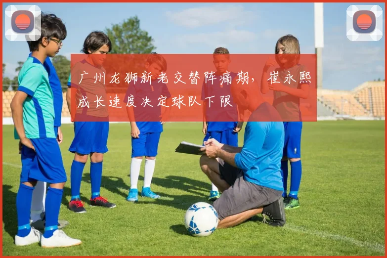 广州龙狮新老交替阵痛期，崔永熙成长速度决定球队下限