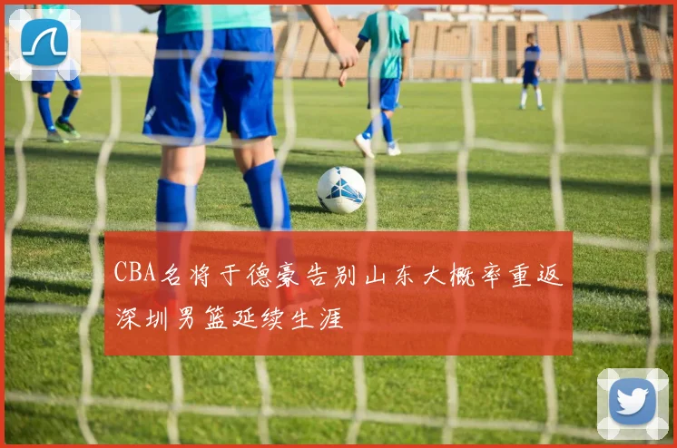 CBA名将于德豪告别山东大概率重返深圳男篮延续生涯
