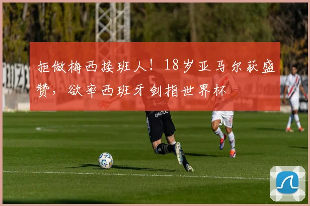 拒做梅西接班人！18岁亚马尔获盛赞，欲率西班牙剑指世界杯
